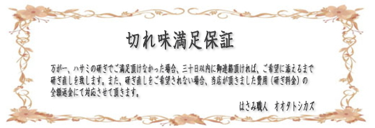 切れ味満足保証 ハサミの研ぎでご満足頂けなかった場合、30日以内にご連絡いただければ、研ぎ直しいたします。また研ぎなおしをご希望されない場合、お支払い頂いた費用の全額返金にて対応させて頂きます。
