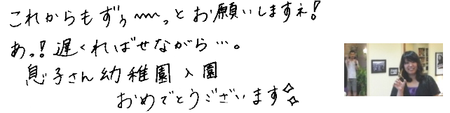 これからもず～っとお願いしますネ！あっ！遅ればせながら…。息子さん幼稚園入園おめでとうございます